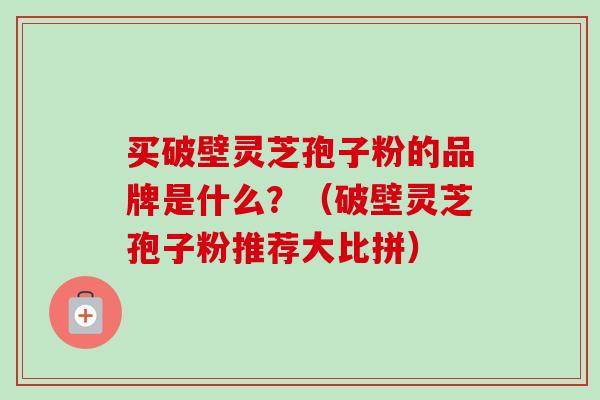 买破壁灵芝孢子粉的品牌是什么？（破壁灵芝孢子粉推荐大比拼）