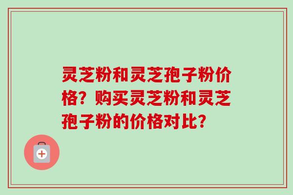 灵芝粉和灵芝孢子粉价格？购买灵芝粉和灵芝孢子粉的价格对比？