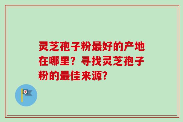灵芝孢子粉好的产地在哪里？寻找灵芝孢子粉的佳来源？