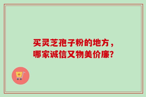 买灵芝孢子粉的地方,哪家诚信又物美价廉? 买灵芝孢子粉的地方,哪家诚信又物美价廉?