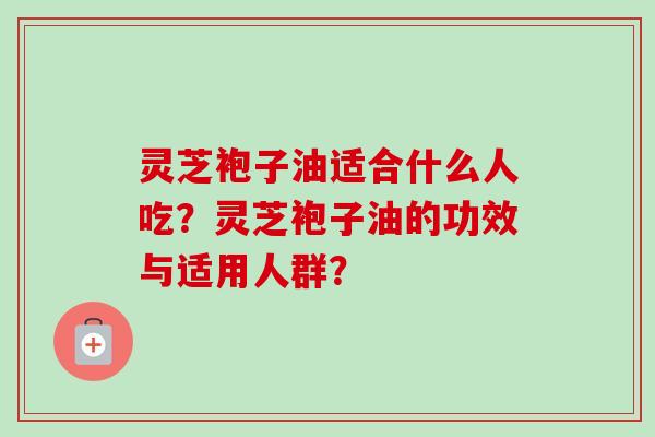 灵芝袍子油适合什么人吃？灵芝袍子油的功效与适用人群？