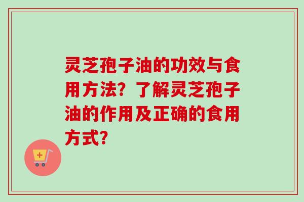 灵芝孢子油的功效与食用方法?了解灵芝孢子油的作用及正确的食用方式? 灵芝孢子油的功效与食用方法?了解灵芝孢子油的作用及正确的食用方式?