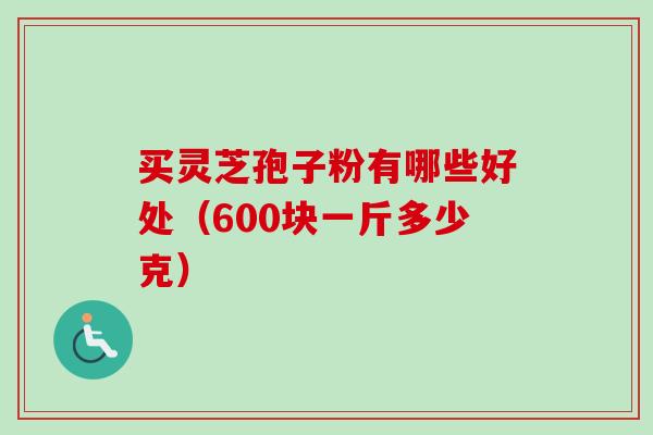 买灵芝孢子粉有哪些好处(600块一斤多少克) 买灵芝孢子粉有哪些好处(600块一斤多少克)