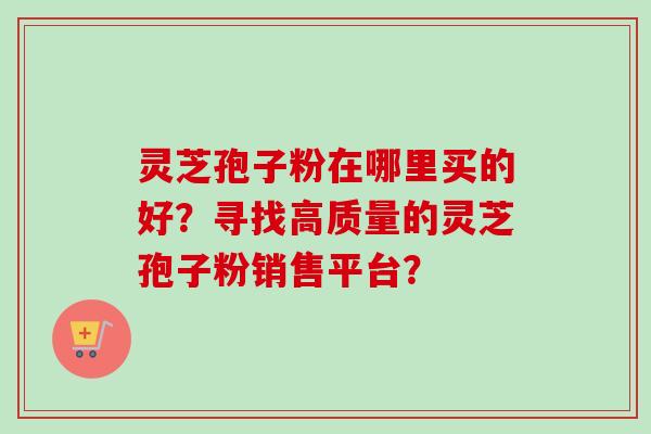 灵芝孢子粉在哪里买的好？寻找高质量的灵芝孢子粉销售平台？