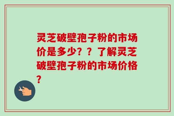 灵芝破壁孢子粉的市场价是多少??了解灵芝破壁孢子粉的市场价格? 灵芝破壁孢子粉的市场价是多少??了解灵芝破壁孢子粉的市场价格?