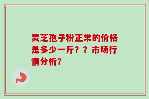 灵芝孢子粉正常的价格是多少一斤？？市场行情分析？