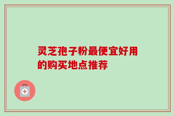 灵芝孢子粉便宜好用的购买地点推荐 灵芝孢子粉便宜好用的购买地点推荐