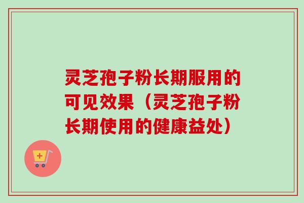 灵芝孢子粉长期服用的可见效果(灵芝孢子粉长期使用的健康益处) 灵芝孢子粉长期服用的可见效果(灵芝孢子粉长期使用的健康益处)