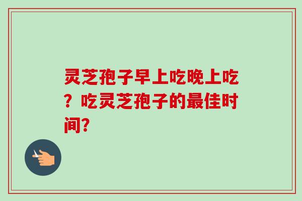 灵芝孢子早上吃晚上吃?吃灵芝孢子的佳时间? 灵芝孢子早上吃晚上吃?吃灵芝孢子的佳时间?