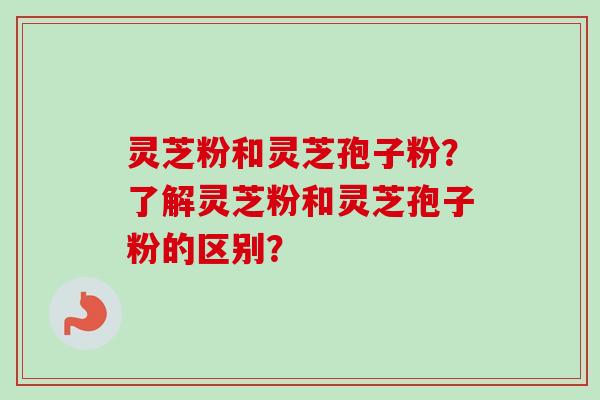 灵芝粉和灵芝孢子粉?了解灵芝粉和灵芝孢子粉的区别? 灵芝粉和灵芝孢子粉?了解灵芝粉和灵芝孢子粉的区别?