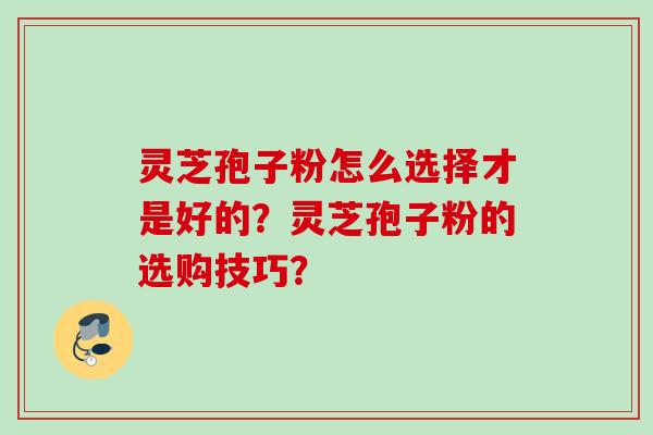 灵芝孢子粉怎么选择才是好的?灵芝孢子粉的选购技巧? 灵芝孢子粉怎么选择才是好的?灵芝孢子粉的选购技巧?