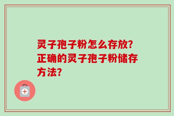 灵子孢子粉怎么存放?正确的灵子孢子粉储存方法? 灵子孢子粉怎么存放?正确的灵子孢子粉储存方法?