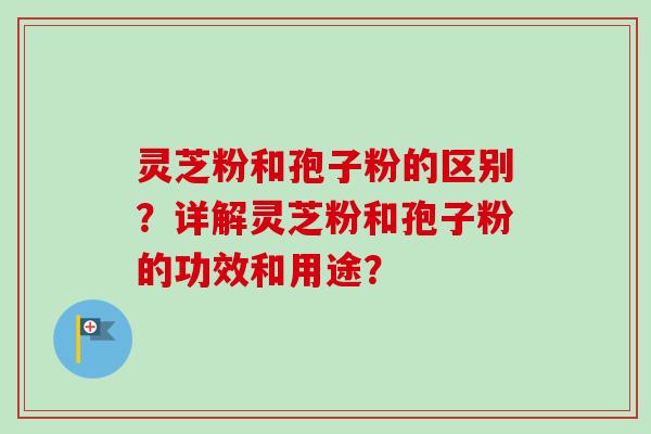 灵芝粉和孢子粉的区别?详解灵芝粉和孢子粉的功效和用途? 灵芝粉和孢子粉的区别?详解灵芝粉和孢子粉的功效和用途?
