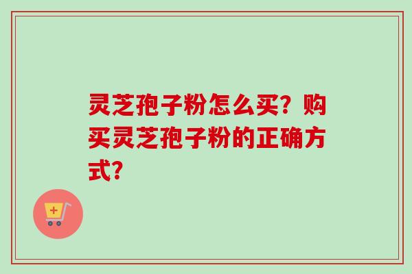 灵芝孢子粉怎么买？购买灵芝孢子粉的正确方式？