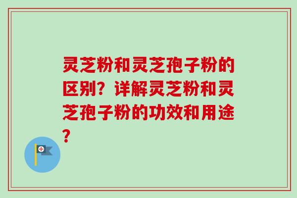 灵芝粉和灵芝孢子粉的区别？详解灵芝粉和灵芝孢子粉的功效和用途？