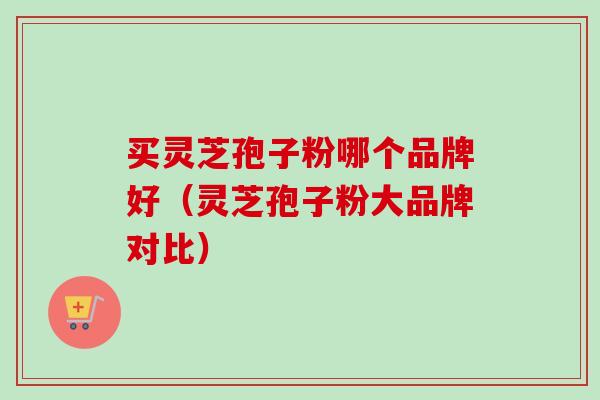 买灵芝孢子粉哪个品牌好（灵芝孢子粉大品牌对比）