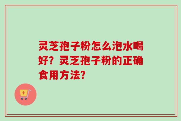 灵芝孢子粉怎么泡水喝好?灵芝孢子粉的正确食用方法? 灵芝孢子粉怎么泡水喝好?灵芝孢子粉的正确食用方法?