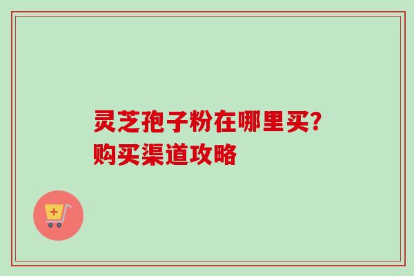 灵芝孢子粉在哪里买?购买渠道攻略 灵芝孢子粉在哪里买?购买渠道攻略