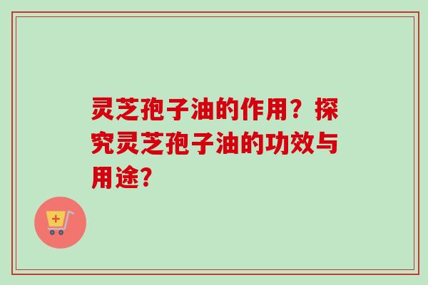 灵芝孢子油的作用？探究灵芝孢子油的功效与用途？