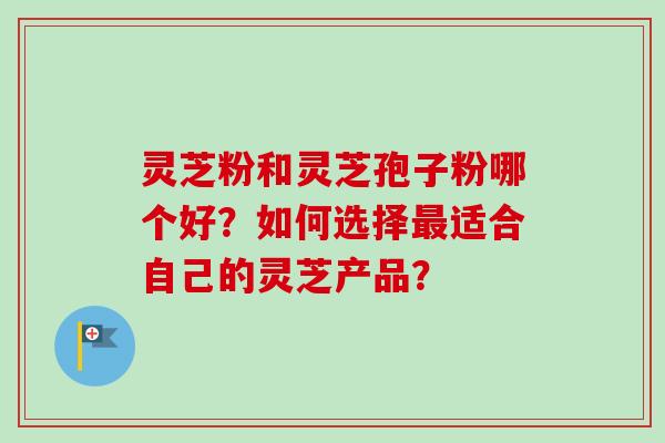 灵芝粉和灵芝孢子粉哪个好？如何选择最适合自己的灵芝产品？