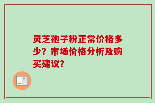 灵芝孢子粉正常价格多少？市场价格分析及购买建议？