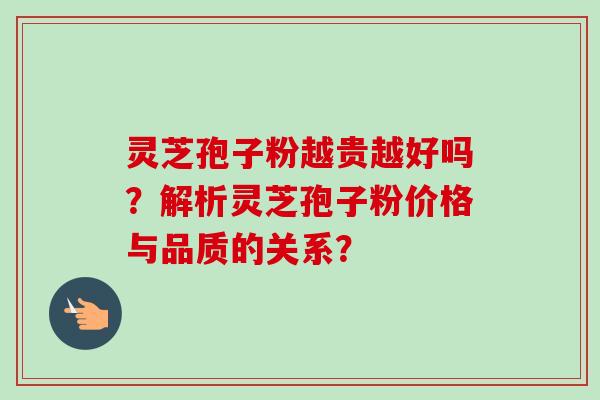 灵芝孢子粉越贵越好吗？解析灵芝孢子粉价格与品质的关系？