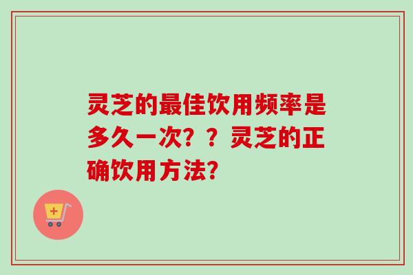 灵芝的佳饮用频率是多久一次？？灵芝的正确饮用方法？