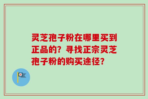 灵芝孢子粉在哪里买到正品的?寻找正宗灵芝孢子粉的购买途径? 灵芝孢子粉在哪里买到正品的?寻找正宗灵芝孢子粉的购买途径?
