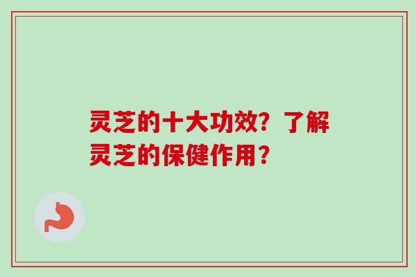 灵芝的十大功效？了解灵芝的保健作用？