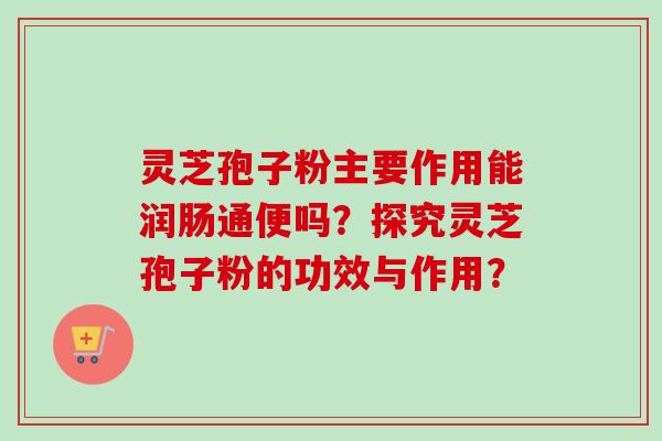灵芝孢子粉主要作用能润肠通便吗?探究灵芝孢子粉的功效与作用? 灵芝孢子粉主要作用能润肠通便吗?探究灵芝孢子粉的功效与作用?