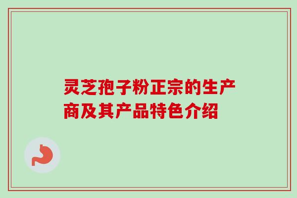灵芝孢子粉正宗的生产商及其产品特色介绍 灵芝孢子粉正宗的生产商及其产品特色介绍