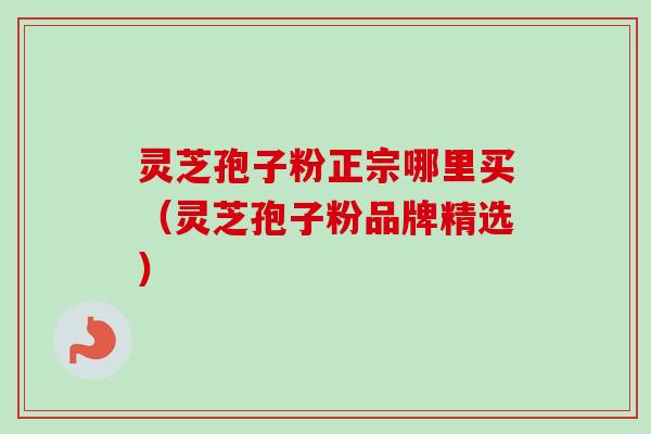 灵芝孢子粉正宗哪里买（灵芝孢子粉品牌精选）