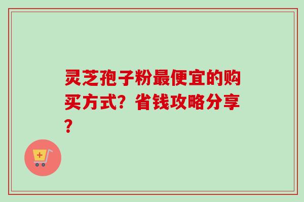 灵芝孢子粉最便宜的购买方式？省钱攻略分享？