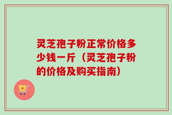 灵芝孢子粉正常价格多少钱一斤（灵芝孢子粉的价格及购买指南）