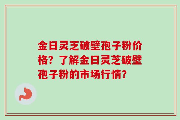 金日灵芝破壁孢子粉价格？了解金日灵芝破壁孢子粉的市场行情？