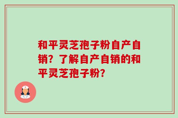 和平灵芝孢子粉自产自销？了解自产自销的和平灵芝孢子粉？