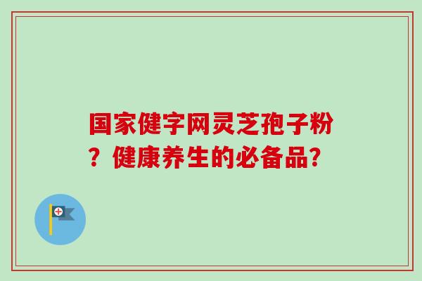 国家健字网灵芝孢子粉？健康养生的必备品？