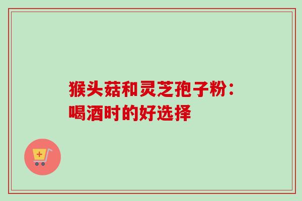 猴头菇和灵芝孢子粉：喝酒时的好选择