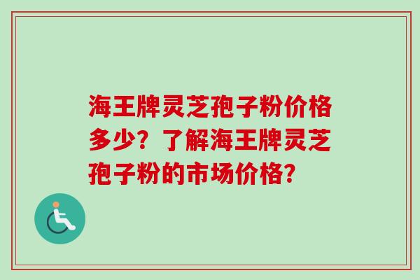 海王牌灵芝孢子粉价格多少？了解海王牌灵芝孢子粉的市场价格？