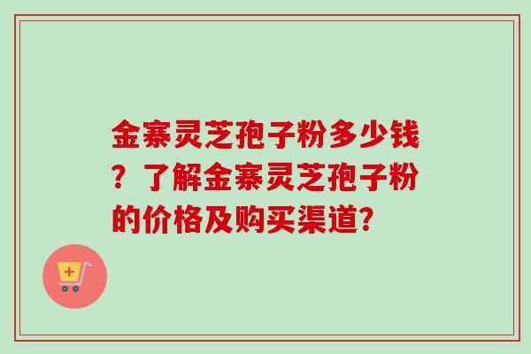 金寨灵芝孢子粉多少钱？了解金寨灵芝孢子粉的价格及购买渠道？