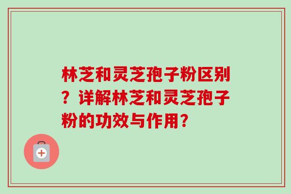 林芝和灵芝孢子粉区别？详解林芝和灵芝孢子粉的功效与作用？