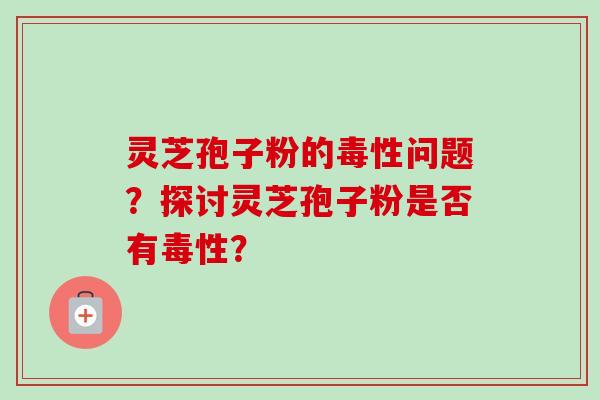 灵芝孢子粉的毒性问题？探讨灵芝孢子粉是否有毒性？