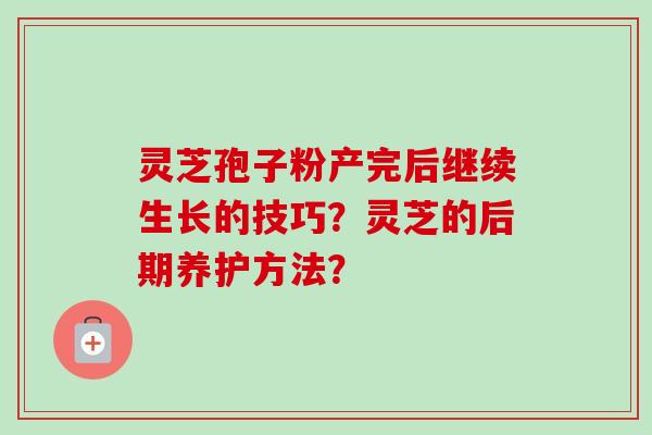 灵芝孢子粉产完后继续生长的技巧？灵芝的后期养护方法？