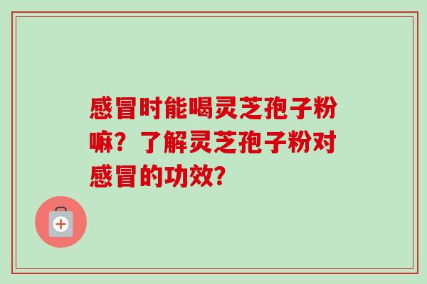 感冒时能喝灵芝孢子粉嘛？了解灵芝孢子粉对感冒的功效？