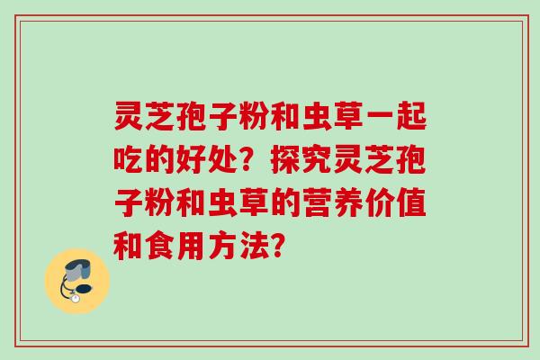 灵芝孢子粉和虫草一起吃的好处？探究灵芝孢子粉和虫草的营养价值和食用方法？