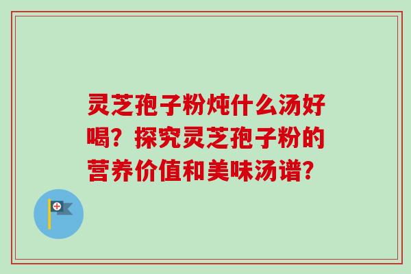 灵芝孢子粉炖什么汤好喝?探究灵芝孢子粉的营养价值和美味汤谱? 灵芝孢子粉炖什么汤好喝?探究灵芝孢子粉的营养价值和美味汤谱?