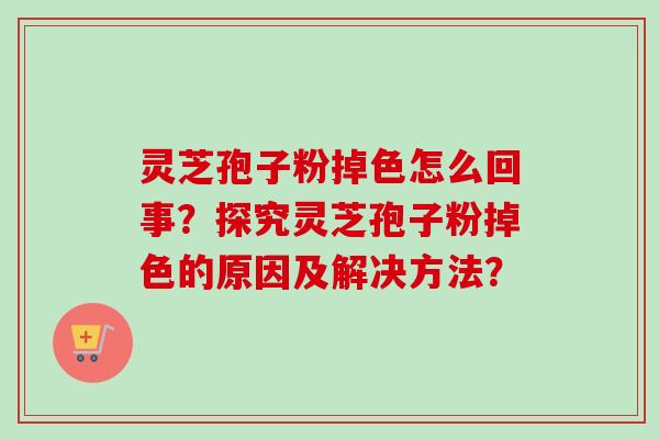 灵芝孢子粉掉色怎么回事?探究灵芝孢子粉掉色的原因及解决方法? 灵芝孢子粉掉色怎么回事?探究灵芝孢子粉掉色的原因及解决方法?
