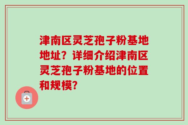 津南区灵芝孢子粉基地地址？详细介绍津南区灵芝孢子粉基地的位置和规模？