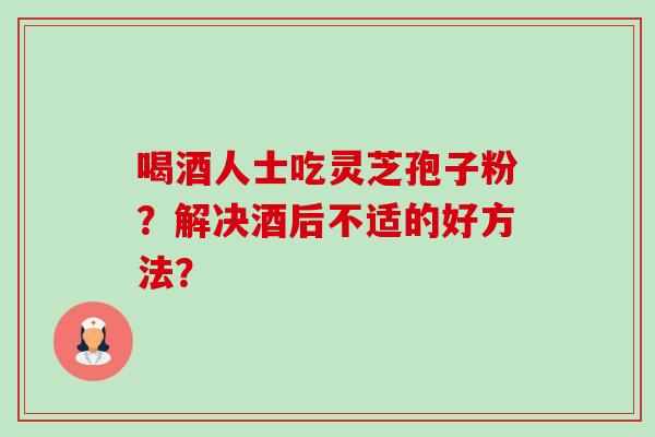 喝酒人士吃灵芝孢子粉？解决酒后不适的好方法？