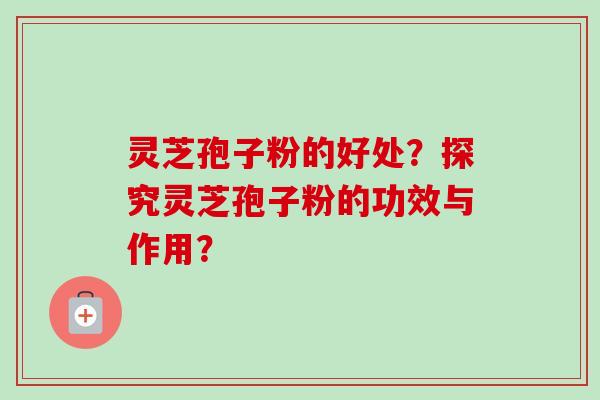 灵芝孢子粉的好处？探究灵芝孢子粉的功效与作用？